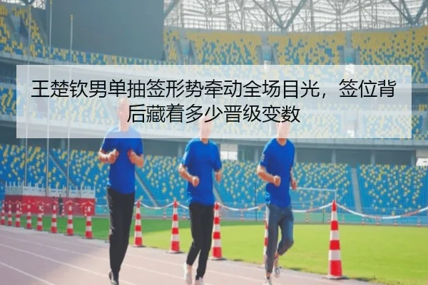 王楚钦男单抽签形势牵动全场目光，签位背后藏着多少晋级变数